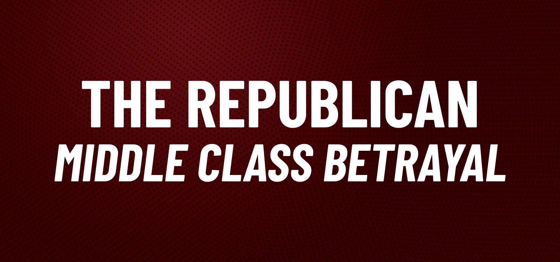 THE REPUBLICAN MIDDLE CLASS BETRAYAL