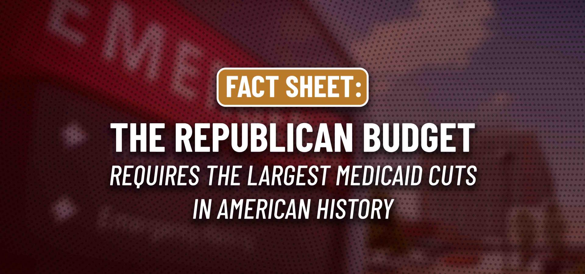 Fact Sheet: The Republican Budget Requires the Largest Medicaid Cuts in American History